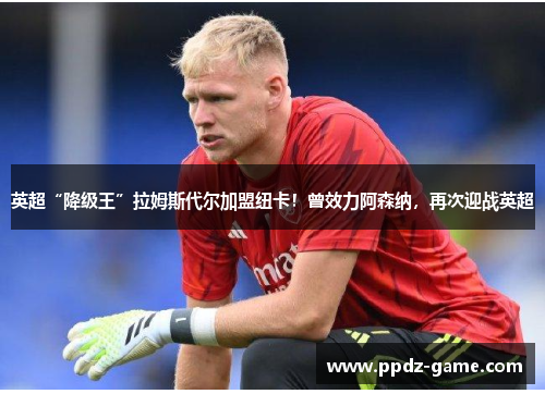 英超“降级王”拉姆斯代尔加盟纽卡！曾效力阿森纳，再次迎战英超